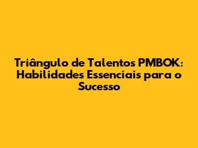 Triângulo de Talentos PMBOK: Habilidades Essenciais para o Sucesso
