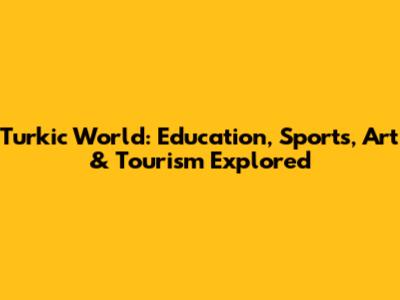 Turkic World: Education, Sports, Art & Tourism Explored
