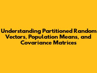 Understanding Partitioned Random Vectors, Population Means, and Covariance Matrices