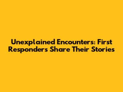 Unexplained Encounters: First Responders Share Their Stories
