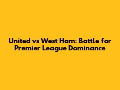 United vs West Ham: Battle for Premier League Dominance