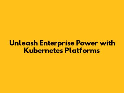 Unleash Enterprise Power with Kubernetes Platforms