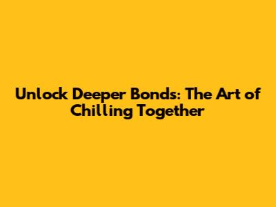 Unlock Deeper Bonds: The Art of Chilling Together