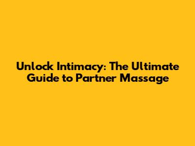 Unlock Intimacy: The Ultimate Guide to Partner Massage