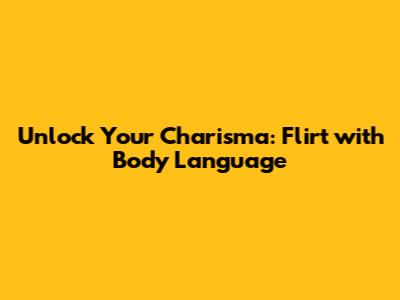 Unlock Your Charisma: Flirt with Body Language