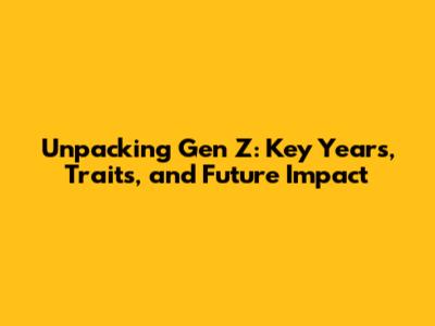 Unpacking Gen Z: Key Years, Traits, and Future Impact