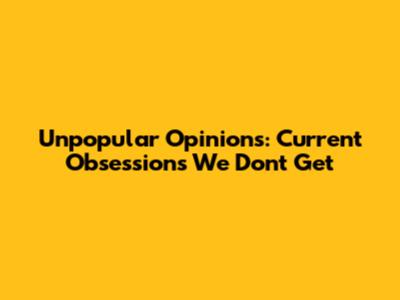 Unpopular Opinions: Current Obsessions We Don't Get