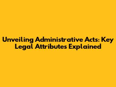 Unveiling Administrative Acts: Key Legal Attributes Explained