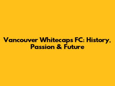Vancouver Whitecaps FC: History, Passion & Future