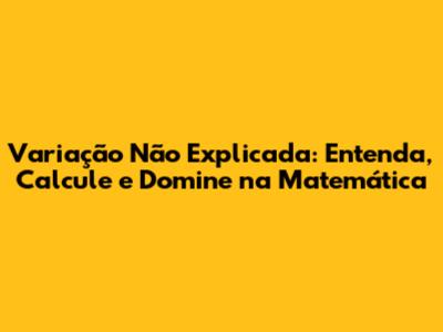 Variação Não Explicada: Entenda, Calcule e Domine na Matemática