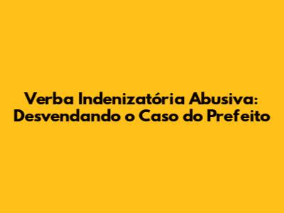 Verba Indenizatória Abusiva: Desvendando o Caso do Prefeito