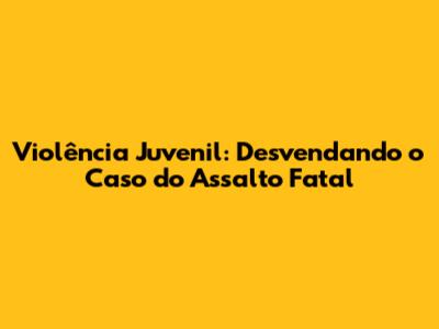 Violência Juvenil: Desvendando o Caso do Assalto Fatal