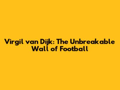 Virgil van Dijk: The Unbreakable Wall of Football