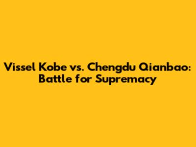 Vissel Kobe vs. Chengdu Qianbao: Battle for Supremacy
