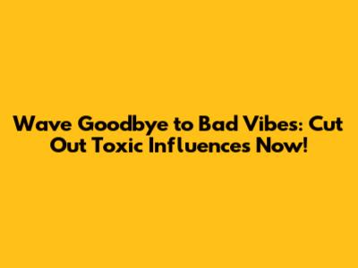 Wave Goodbye to Bad Vibes: Cut Out Toxic Influences Now!