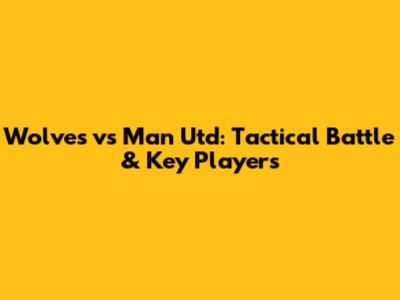 Wolves vs Man Utd: Tactical Battle & Key Players