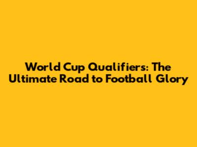 World Cup Qualifiers: The Ultimate Road to Football Glory