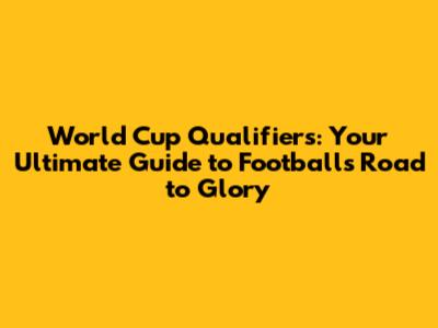 World Cup Qualifiers: Your Ultimate Guide to Football's Road to Glory