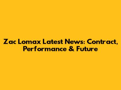 Zac Lomax Latest News: Contract, Performance & Future
