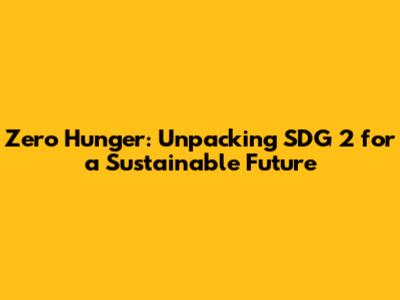 Zero Hunger: Unpacking SDG 2 for a Sustainable Future